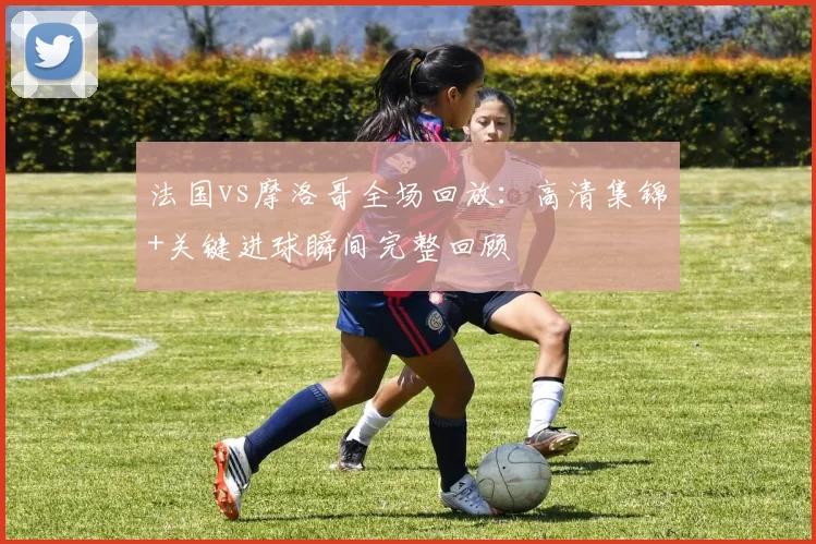 法国vs摩洛哥全场回放:高清集锦+关键进球瞬间完整回顾
