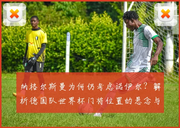 纳格尔斯曼为何仍考虑诺伊尔?解析德国队世界杯门将位置的悬念与竞争