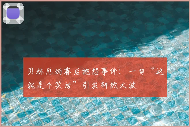 贝林厄姆赛后抱怨事件：一句“这就是个笑话”引发轩然大波
