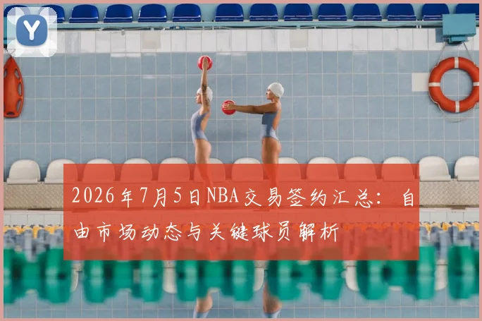 2026年7月5日NBA交易签约汇总:自由市场动态与关键球员解析