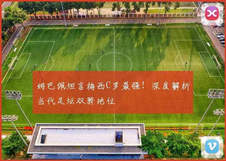 姆巴佩坦言梅西C罗最强!深度解析当代足坛双骄地位