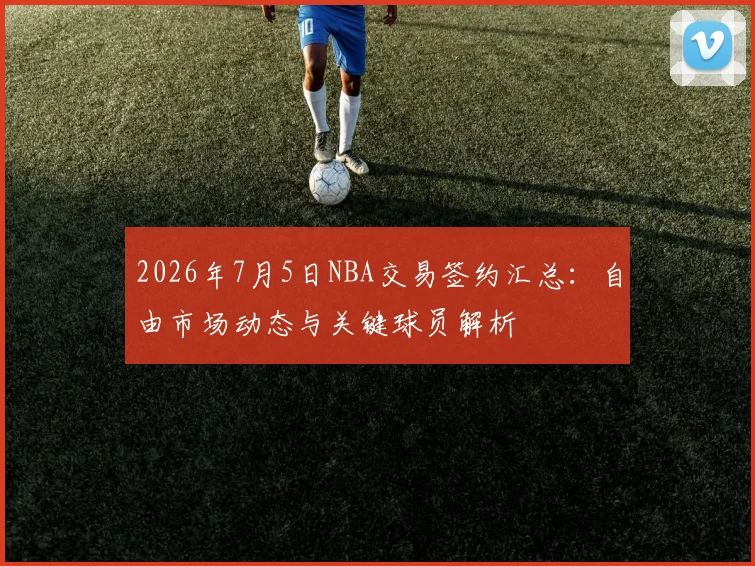 2026年7月5日NBA交易签约汇总：自由市场动态与关键球员解析