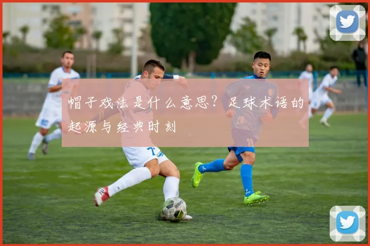 帽子戏法是什么意思？足球术语的起源与经典时刻