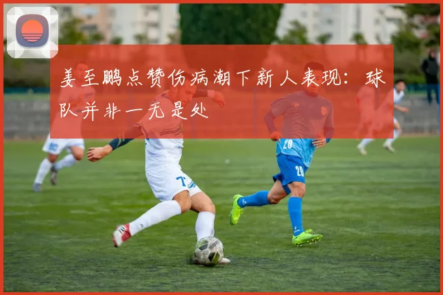 姜至鹏点赞伤病潮下新人表现：球队并非一无是处