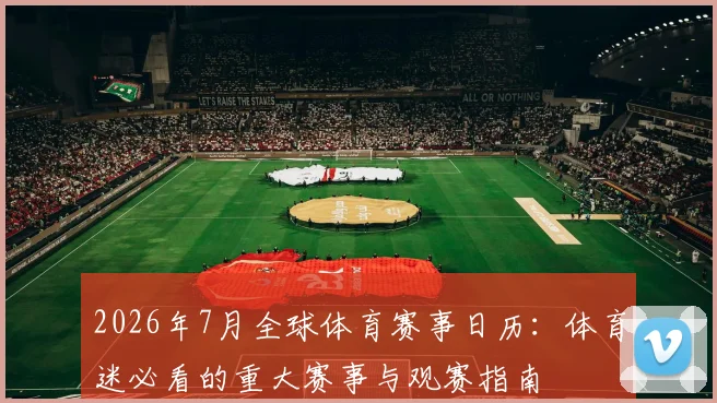 2026年7月全球体育赛事日历:体育迷必看的重大赛事与观赛指南