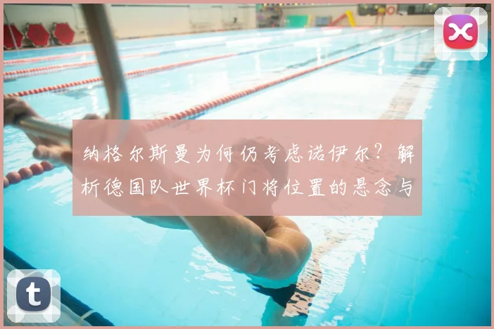 纳格尔斯曼为何仍考虑诺伊尔？解析德国队世界杯门将位置的悬念与竞争