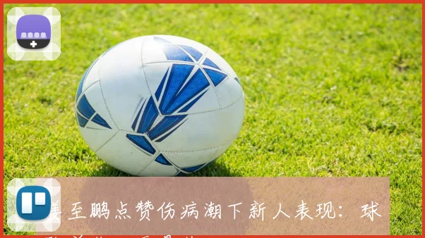 姜至鹏点赞伤病潮下新人表现:球队并非一无是处