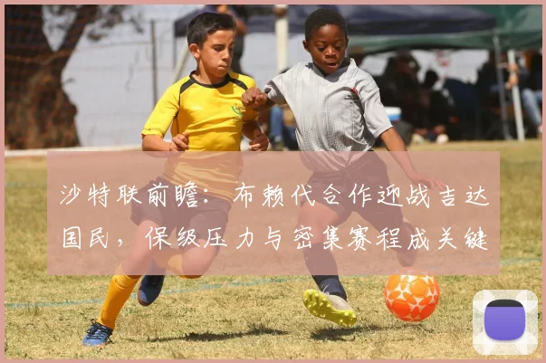 沙特联前瞻:布赖代合作迎战吉达国民,保级压力与密集赛程成关键看点